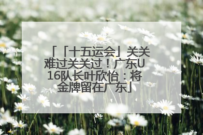 「十五运会」关关难过关关过！广东U16队长叶欣怡：将金牌留在广东