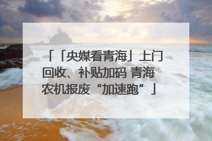 「央媒看青海」上门回收、补贴加码 青海农机报废“加速跑”