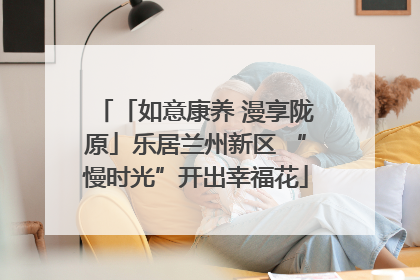 「如意康养 漫享陇原」乐居兰州新区 “慢时光”开出幸福花