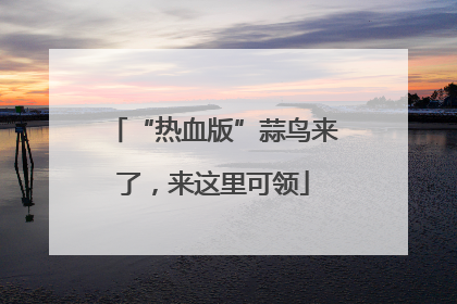 “热血版”蒜鸟来了，来这里可领