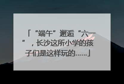 “端午”邂逅“六一”，长沙这所小学的孩子们是这样玩的……