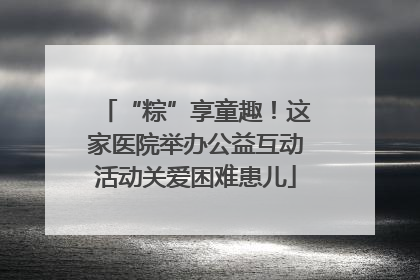 “粽”享童趣！这家医院举办公益互动活动关爱困难患儿