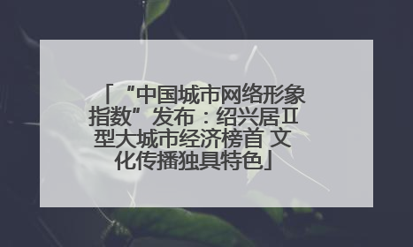 “中国城市网络形象指数”发布：绍兴居Ⅱ型大城市经济榜首 文化传播独具特色
