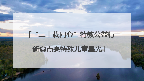 “二十载同心”特教公益行 新奥点亮特殊儿童星光