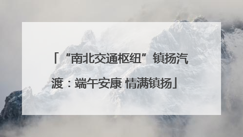 “南北交通枢纽”镇扬汽渡：端午安康 情满镇扬