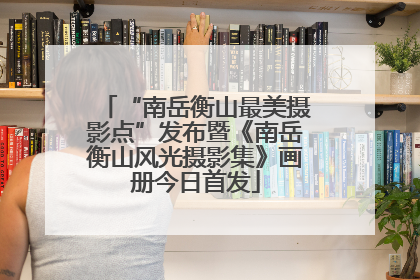 “南岳衡山最美摄影点”发布暨《南岳衡山风光摄影集》画册今日首发