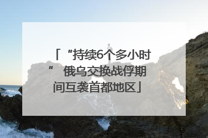 “持续6个多小时” 俄乌交换战俘期间互袭首都地区
