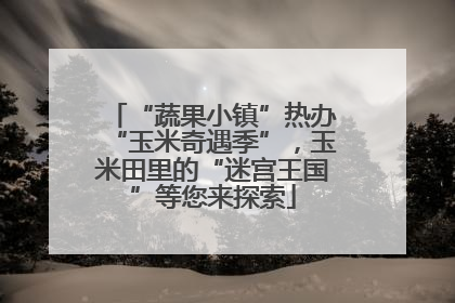 “蔬果小镇”热办“玉米奇遇季”，玉米田里的“迷宫王国”等您来探索