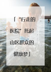 “行走的医院”托起山区群众的健康梦