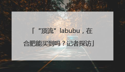 “顶流”labubu，在合肥能买到吗？记者探访