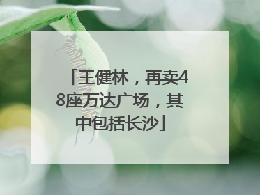 王健林，再卖48座万达广场，其中包括长沙