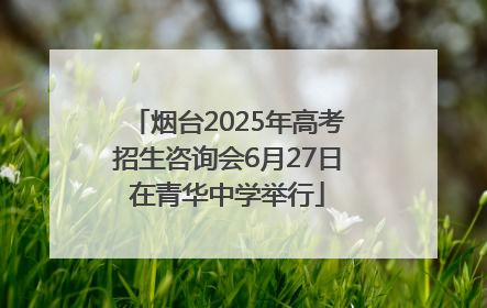 烟台2025年高考招生咨询会6月27日在青华中学举行