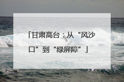 甘肃高台：从“风沙口”到“绿屏障”