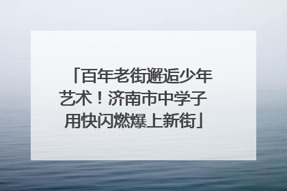 百年老街邂逅少年艺术！济南市中学子用快闪燃爆上新街