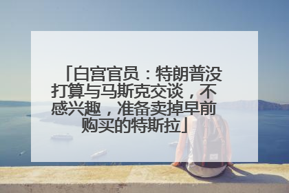 白宫官员：特朗普没打算与马斯克交谈，不感兴趣，准备卖掉早前购买的特斯拉
