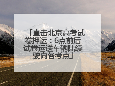 直击北京高考试卷押运:6点前后试卷运送车辆陆续驶向各考点