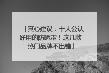 真心建议：十大公认好用的防晒霜！这几款热门品牌不出错