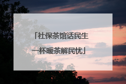 社保茶馆话民生 一杯暖茶解民忧