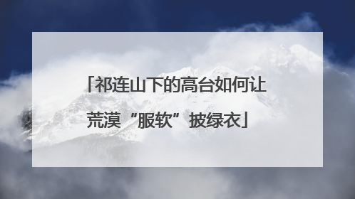 祁连山下的高台如何让荒漠“服软”披绿衣