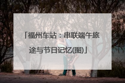 福州车站：串联端午旅途与节日记忆(图)