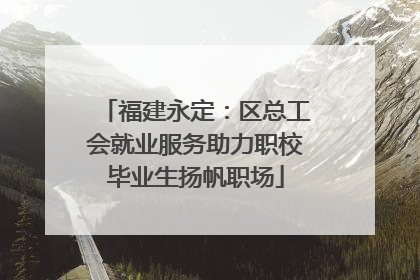 福建永定：区总工会就业服务助力职校毕业生扬帆职场