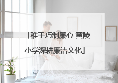 稚手巧制廉心 黄陵小学深耕廉洁文化