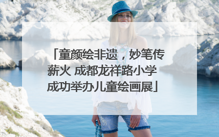 童颜绘非遗，妙笔传薪火 成都龙祥路小学成功举办儿童绘画展