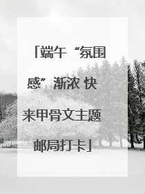 端午“氛围感”渐浓 快来甲骨文主题邮局打卡