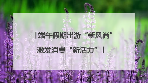端午假期出游“新风尚” 激发消费“新活力”