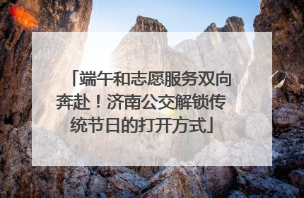 端午和志愿服务双向奔赴！济南公交解锁传统节日的打开方式