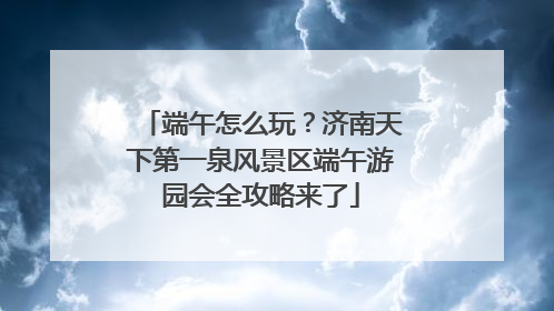端午怎么玩？济南天下第一泉风景区端午游园会全攻略来了