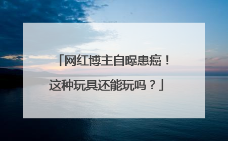 网红博主自曝患癌！这种玩具还能玩吗？