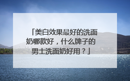 美白效果最好的洗面奶哪款好，什么牌子的男士洗面奶好用？
