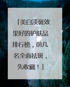 美白淡斑效果好的护肤品排行榜，前几名全面祛斑，先收藏！