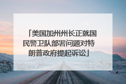美国加州州长正就国民警卫队部署问题对特朗普政府提起诉讼