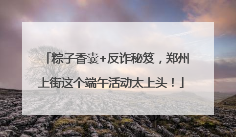粽子香囊+反诈秘笈，郑州上街这个端午活动太上头！