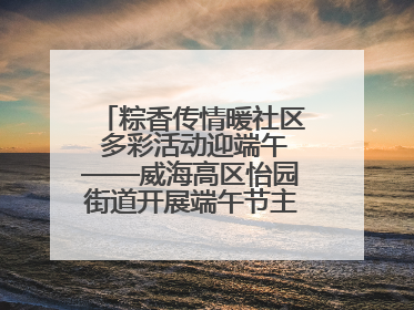 粽香传情暖社区 多彩活动迎端午——威海高区怡园街道开展端午节主题系列活动