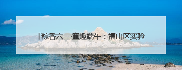 粽香六一·童趣端午：福山区实验幼儿园开展六一亲子嘉年华活动