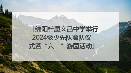 绵阳梓潼文昌中学举行2024级少先队离队仪式暨“六一”游园活动