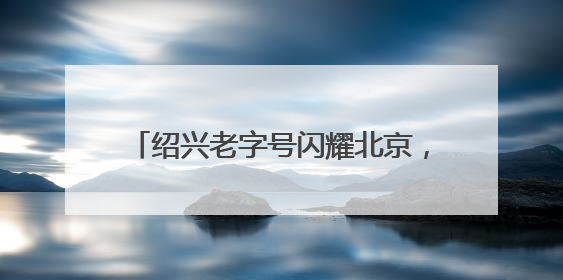 绍兴老字号闪耀北京，全球推介活动引关注