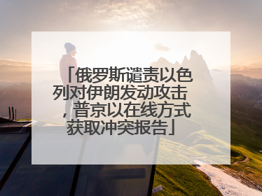 俄罗斯谴责以色列对伊朗发动攻击，普京以在线方式获取冲突报告