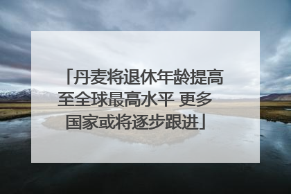 丹麦将退休年龄提高至全球最高水平 更多国家或将逐步跟进