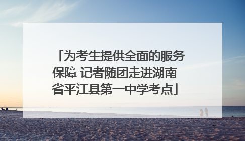 为考生提供全面的服务保障 记者随团走进湖南省平江县第一中学考点