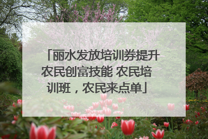 丽水发放培训券提升农民创富技能 农民培训班，农民来点单