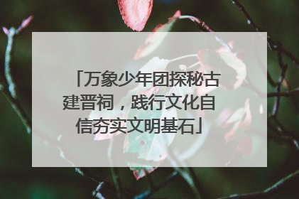 万象少年团探秘古建晋祠，践行文化自信夯实文明基石