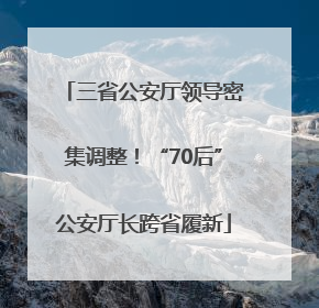 三省公安厅领导密集调整！“70后”公安厅长跨省履新