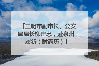 三明市副市长、公安局局长柳建忠，赴泉州履新（附简历）