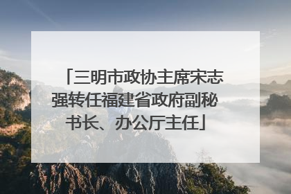 三明市政协主席宋志强转任福建省政府副秘书长、办公厅主任