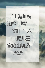 上海虹桥边检：端午“遇上”六一，携儿童家庭出境游火热