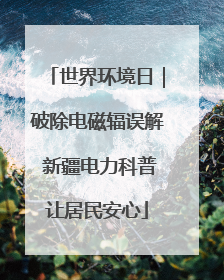 世界环境日｜破除电磁辐误解 新疆电力科普让居民安心